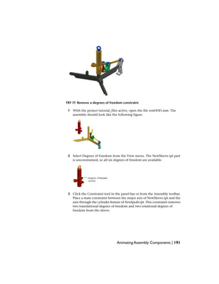 TRY IT: Remove a degrees of freedom constraint
1 With the project tutorial_files active, open the file remDOFs.iam. The
assembly should look like the following figure.
2 Select Degrees of Freedom from the View menu. The NewSleeve.ipt part
is unconstrained, so all six degrees of freedom are available.
3 Click the Constraint tool in the panel bar or from the Assembly toolbar.
Place a mate constraint between the major axis of NewSleeve.ipt and the
axis through the cylinder feature of NewSpyder.ipt. This constraint removes
two translational degrees of freedom and two rotational degrees of
freedom from the sleeve.
Animating Assembly Components | 191
 