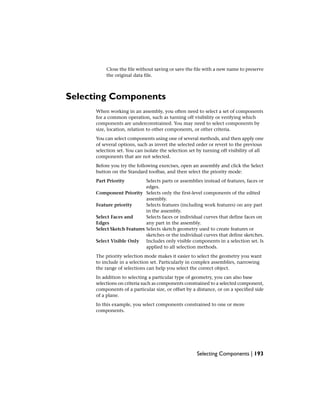 Close the file without saving or save the file with a new name to preserve
the original data file.
Selecting Components
When working in an assembly, you often need to select a set of components
for a common operation, such as turning off visibility or verifying which
components are underconstrained. You may need to select components by
size, location, relation to other components, or other criteria.
You can select components using one of several methods, and then apply one
of several options, such as invert the selected order or revert to the previous
selection set. You can isolate the selection set by turning off visibility of all
components that are not selected.
Before you try the following exercises, open an assembly and click the Select
button on the Standard toolbar, and then select the priority mode:
Selects parts or assemblies instead of features, faces or
edges.
Part Priority
Selects only the first-level components of the edited
assembly.
Component Priority
Selects features (including work features) on any part
in the assembly.
Feature priority
Selects faces or individual curves that define faces on
any part in the assembly.
Select Faces and
Edges
Selects sketch geometry used to create features or
sketches or the individual curves that define sketches.
Select Sketch Features
Includes only visible components in a selection set. Is
applied to all selection methods.
Select Visible Only
The priority selection mode makes it easier to select the geometry you want
to include in a selection set. Particularly in complex assemblies, narrowing
the range of selections can help you select the correct object.
In addition to selecting a particular type of geometry, you can also base
selections on criteria such as components constrained to a selected component,
components of a particular size, or offset by a distance, or on a specified side
of a plane.
In this example, you select components constrained to one or more
components.
Selecting Components | 193
 