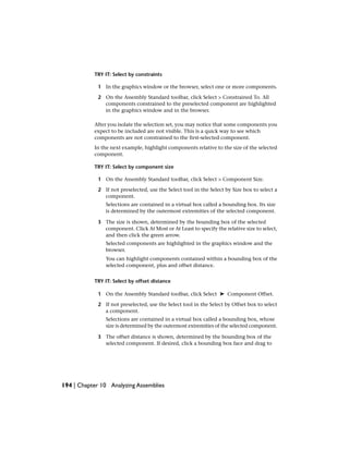 TRY IT: Select by constraints
1 In the graphics window or the browser, select one or more components.
2 On the Assembly Standard toolbar, click Select > Constrained To. All
components constrained to the preselected component are highlighted
in the graphics window and in the browser.
After you isolate the selection set, you may notice that some components you
expect to be included are not visible. This is a quick way to see which
components are not constrained to the first-selected component.
In the next example, highlight components relative to the size of the selected
component.
TRY IT: Select by component size
1 On the Assembly Standard toolbar, click Select > Component Size.
2 If not preselected, use the Select tool in the Select by Size box to select a
component.
Selections are contained in a virtual box called a bounding box. Its size
is determined by the outermost extremities of the selected component.
3 The size is shown, determined by the bounding box of the selected
component. Click At Most or At Least to specify the relative size to select,
and then click the green arrow.
Selected components are highlighted in the graphics window and the
browser.
You can highlight components contained within a bounding box of the
selected component, plus and offset distance.
TRY IT: Select by offset distance
1 On the Assembly Standard toolbar, click Select ➤ Component Offset.
2 If not preselected, use the Select tool in the Select by Offset box to select
a component.
Selections are contained in a virtual box called a bounding box, whose
size is determined by the outermost extremities of the selected component.
3 The offset distance is shown, determined by the bounding box of the
selected component. If desired, click a bounding box face and drag to
194 | Chapter 10 Analyzing Assemblies
 