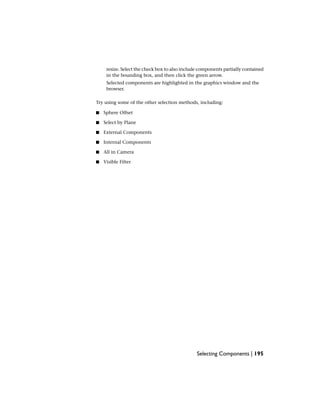resize. Select the check box to also include components partially contained
in the bounding box, and then click the green arrow.
Selected components are highlighted in the graphics window and the
browser.
Try using some of the other selection methods, including:
■ Sphere Offset
■ Select by Plane
■ External Components
■ Internal Components
■ All in Camera
■ Visible Filter
Selecting Components | 195
 