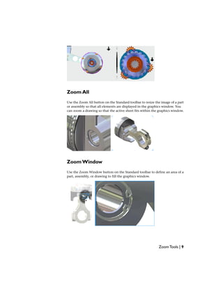 Zoom All
Use the Zoom All button on the Standard toolbar to resize the image of a part
or assembly so that all elements are displayed in the graphics window. You
can zoom a drawing so that the active sheet fits within the graphics window.
Zoom Window
Use the Zoom Window button on the Standard toolbar to define an area of a
part, assembly, or drawing to fill the graphics window.
Zoom Tools | 9
 