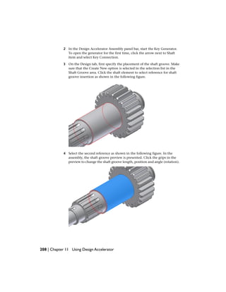 2 In the Design Accelerator Assembly panel bar, start the Key Generator.
To open the generator for the first time, click the arrow next to Shaft
item and select Key Connection.
3 On the Design tab, first specify the placement of the shaft groove. Make
sure that the Create New option is selected in the selection list in the
Shaft Groove area. Click the shaft element to select reference for shaft
groove insertion as shown in the following figure.
4 Select the second reference as shown in the following figure. In the
assembly, the shaft groove preview is presented. Click the grips in the
preview to change the shaft groove length, position and angle (rotation).
208 | Chapter 11 Using Design Accelerator
 
