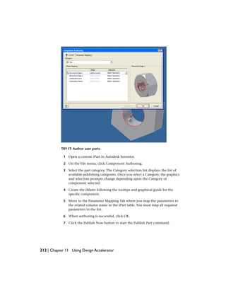TRY IT: Author user parts
1 Open a custom iPart in Autodesk Inventor.
2 On the File menu, click Component Authoring.
3 Select the part category. The Category selection list displays the list of
available publishing categories. Once you select a Category, the graphics
and selection prompts change depending upon the Category of
component selected.
4 Create the iMates following the tooltips and graphical guide for the
specific component.
5 Move to the Parameter Mapping Tab where you map the parameters to
the related column name in the iPart table. You must map all required
parameters in the list.
6 When authoring is successful, click OK.
7 Click the Publish Now button to start the Publish Part command.
212 | Chapter 11 Using Design Accelerator
 