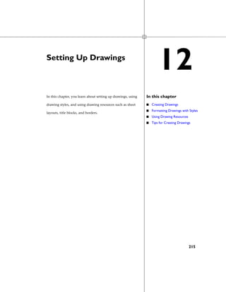 Setting Up Drawings
In this chapterIn this chapter, you learn about setting up drawings, using
drawing styles, and using drawing resources such as sheet
layouts, title blocks, and borders.
■ Creating Drawings
■ Formatting Drawings with Styles
■ Using Drawing Resources
■ Tips for Creating Drawings
12
215
 