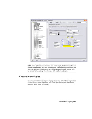 NOTE Some styles are used on several tabs. For example, the Dimension Text tab
specifies appearance of text used in dimensions. The formatting originates in the
Text style, accessed in the browser pane. When a style references another style
for some of its formatting, the referenced style is called a sub-style.
Create New Styles
You can create a new style by modifying an existing style. The changed style
is saved in the current document and is not available to other documents
until it is saved to the style library.
Create New Styles | 221
 