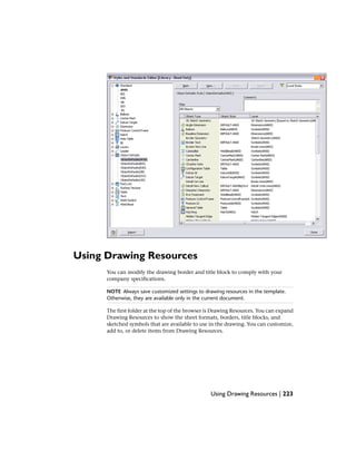 Using Drawing Resources
You can modify the drawing border and title block to comply with your
company specifications.
NOTE Always save customized settings to drawing resources in the template.
Otherwise, they are available only in the current document.
The first folder at the top of the browser is Drawing Resources. You can expand
Drawing Resources to show the sheet formats, borders, title blocks, and
sketched symbols that are available to use in the drawing. You can customize,
add to, or delete items from Drawing Resources.
Using Drawing Resources | 223
 