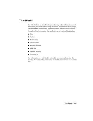Title Blocks
The title blocks in an Autodesk Inventor drawing reflect information about
the drawing, the sheet, and the design properties. As this information changes,
the title block is automatically updated to display the current information.
Examples of the information that can be displayed in a title block include:
■ Title
■ Author
■ Part number
■ Creation date
■ Revision number
■ Sheet size
■ Number of sheets
■ Approved by
The information in a title block is referred to as a property field. Use the
Drawing Properties dialog box to enter most of the information for your title
block.
Title Blocks | 227
 