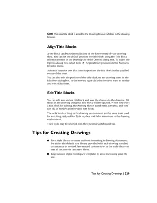 NOTE The new title block is added to the Drawing Resources folder in the drawing
browser.
AlignTitle Blocks
A title block can be positioned in any of the four corners of your drawing
sheet. You can set the default position for title blocks using the Title Block
insertion control in the Drawing tab of the Options dialog box. To access the
Options dialog box, select Tools ➤ Application Options from the Autodesk
Inventor menu.
Autodesk Inventor uses that point to position the title block in the specified
corner of the sheet.
You can also edit the position of the title block on any drawing sheet in the
Edit Sheet dialog box. In the browser, right-click the sheet you want to modify
and select Edit Sheet.
EditTitle Blocks
You can edit an existing title block and save the changes in the drawing. All
sheets in the drawing using that title block will be updated. When you select
a title block for editing, the Drawing Sketch panel bar is activated, and you
can add or modify geometry and text fields.
The tools for sketching in the drawing environment are the same tools used
for sketching part profiles. Tools to place text fields are unique to the drawing
environment.
These tools may be selected from the Drawing Sketch panel bar.
Tips for Creating Drawings
■ Use a style library to ensure uniform formatting in drawing documents.
Use either the default style library provided with each drawing standard
or customize as needed. Save needed custom styles in the style library so
that all documents can access them.
■ Purge unused styles from legacy templates to avoid increasing your file
size.
Tips for Creating Drawings | 229
 