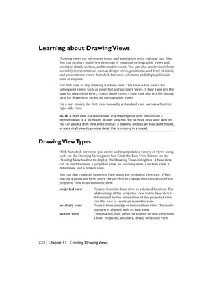 Learning about DrawingViews
Drawing views are referenced from, and associative with, external part files.
You can produce multiview drawings of principal orthographic views and
auxiliary, detail, section, and isometric views. You can also create views from
assembly representations such as design views, positional, and level of detail,
and presentation views. Autodesk Inventor calculates and displays hidden
lines as required.
The first view in any drawing is a base view. This view is the source for
subsequent views, such as projected and auxiliary views. A base view sets the
scale for dependent views, except detail views. A base view also sets the display
style for dependent projected orthographic views.
For a part model, the first view is usually a standard view such as a front or
right-side view.
NOTE A draft view is a special view in a drawing that does not contain a
representation of a 3D model. A draft view has one or more associated sketches.
You can place a draft view and construct a drawing without an associated model,
or use a draft view to provide detail that is missing in a model.
DrawingViewTypes
With Autodesk Inventor, you create and manipulate a variety of views using
tools on the Drawing Views panel bar. Click the Base View button on the
Drawing View toolbar to display the Drawing View dialog box. A base view
can be used to create a projected view, an auxiliary view, a section view, a
detail view and a broken view.
You can also create an isometric view using the projected view tool. When
placing a projected view, move the preview to change the orientation of the
projected view to an isometric view.
Projects from the base view to a desired location. The
relationship of the projected view to the base view is
projected view
determined by the orientation of the projected view.
Use this tool to create an isometric view.
Projects from an edge or line in a base view. The result-
ing view is aligned with its base view.
auxiliary view
Creates a full, half, offset, or aligned section view from
a base, projected, auxiliary, detail, or broken view.
section view
232 | Chapter 13 Creating DrawingViews
 