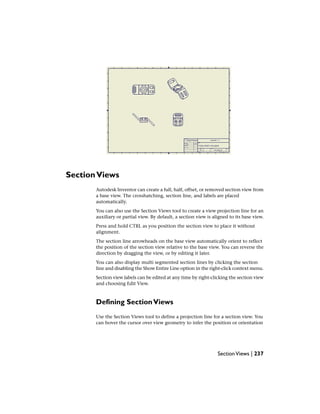 SectionViews
Autodesk Inventor can create a full, half, offset, or removed section view from
a base view. The crosshatching, section line, and labels are placed
automatically.
You can also use the Section Views tool to create a view projection line for an
auxiliary or partial view. By default, a section view is aligned to its base view.
Press and hold CTRL as you position the section view to place it without
alignment.
The section line arrowheads on the base view automatically orient to reflect
the position of the section view relative to the base view. You can reverse the
direction by dragging the view, or by editing it later.
You can also display multi segmented section lines by clicking the section
line and disabling the Show Entire Line option in the right-click context menu.
Section view labels can be edited at any time by right-clicking the section view
and choosing Edit View.
Defining SectionViews
Use the Section Views tool to define a projection line for a section view. You
can hover the cursor over view geometry to infer the position or orientation
SectionViews | 237
 