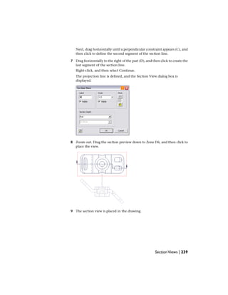 Next, drag horizontally until a perpendicular constraint appears (C), and
then click to define the second segment of the section line.
7 Drag horizontally to the right of the part (D), and then click to create the
last segment of the section line.
Right-click, and then select Continue.
The projection line is defined, and the Section View dialog box is
displayed.
8 Zoom out. Drag the section preview down to Zone D6, and then click to
place the view.
9 The section view is placed in the drawing.
SectionViews | 239
 