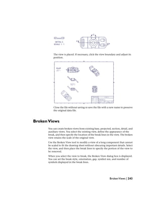 The view is placed. If necessary, click the view boundary and adjust its
position.
Close the file without saving or save the file with a new name to preserve
the original data file.
BrokenViews
You can create broken views from existing base, projected, section, detail, and
auxiliary views. You select the existing view, define the appearance of the
break, and then specify the location of the break lines in the view. The broken
view retains the scale of the original view.
Use the Broken View tool to modify a view of a long component that cannot
be scaled to fit the drawing sheet without obscuring important details. Select
the view, and then place the break lines to specify the portion of the view to
be removed.
When you select the view to break, the Broken View dialog box is displayed.
You can set the break style, orientation, gap, symbol size, and number of
symbols displayed in the break lines.
BrokenViews | 243
 