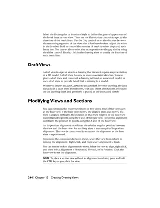 Select the Rectangular or Structural style to define the general appearance of
the break lines in your view. Then use the Orientation controls to specify the
direction of the break lines. Use the Gap control to set the distance between
the remaining segments of the view after it has been broken. Adjust the value
in the Symbols field to control the number of break symbols displayed each
break line. You can set the symbol size in proportion to the gap size by using
the slider control. Finally, click in the drawing view to specify the location of
each break line.
DraftViews
A draft view is a special view in a drawing that does not require a representation
of a 3D model. A draft view has one or more associated sketches. You can
place a draft view and construct a drawing without an associated model, or
use a draft view to provide detail that is missing in a model.
When you import an AutoCAD file to an Autodesk Inventor drawing, the data
is placed in a draft view. Dimensions, text, and other annotations are placed
on the drawing sheet and geometry is placed in the associated sketch
ModifyingViews and Sections
You can constrain the relative positions of two views. One of the views acts
as the base view. If the base view moves, the aligned view also moves. If a
view is aligned vertically, the position of that view relative to the base view
is constrained to points along the Y axis of the base view. Horizontal alignment
constrains the position to points along the X axis of the base view.
An in-position alignment establishes the relative angular position between
the view and the base view. An auxiliary view is an example of in-position
alignment. The view is constrained to maintain the alignment as the base
view is repositioned.
To remove the constraints between views, select the view from which to
remove the alignment. Right-click, and then select Alignment > Break.
You can restore broken alignments to views. Select the view to align, right-click,
and then select Alignment > Horizontal, Vertical, or In Position. Click the
base view to set the alignment.
NOTE To place a section view without an alignment constraint, press and hold
the CTRL key as you place the view.
244 | Chapter 13 Creating DrawingViews
 