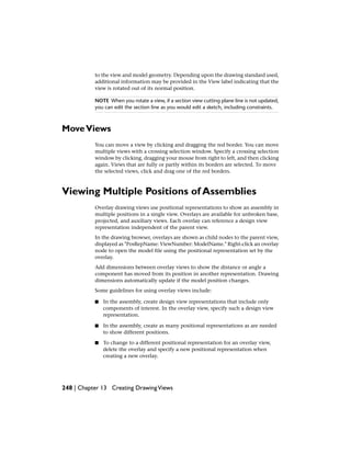 to the view and model geometry. Depending upon the drawing standard used,
additional information may be provided in the View label indicating that the
view is rotated out of its normal position.
NOTE When you rotate a view, if a section view cutting plane line is not updated,
you can edit the section line as you would edit a sketch, including constraints.
MoveViews
You can move a view by clicking and dragging the red border. You can move
multiple views with a crossing selection window. Specify a crossing selection
window by clicking, dragging your mouse from right to left, and then clicking
again. Views that are fully or partly within its borders are selected. To move
the selected views, click and drag one of the red borders.
Viewing Multiple Positions of Assemblies
Overlay drawing views use positional representations to show an assembly in
multiple positions in a single view. Overlays are available for unbroken base,
projected, and auxiliary views. Each overlay can reference a design view
representation independent of the parent view.
In the drawing browser, overlays are shown as child nodes to the parent view,
displayed as "PosRepName: ViewNumber: ModelName." Right-click an overlay
node to open the model file using the positional representation set by the
overlay.
Add dimensions between overlay views to show the distance or angle a
component has moved from its position in another representation. Drawing
dimensions automatically update if the model position changes.
Some guidelines for using overlay views include:
■ In the assembly, create design view representations that include only
components of interest. In the overlay view, specify such a design view
representation.
■ In the assembly, create as many positional representations as are needed
to show different positions.
■ To change to a different positional representation for an overlay view,
delete the overlay and specify a new positional representation when
creating a new overlay.
248 | Chapter 13 Creating DrawingViews
 