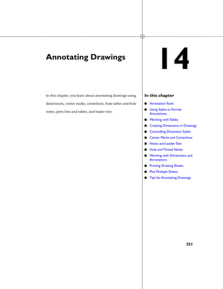 Annotating Drawings
In this chapterIn this chapter, you learn about annotating drawings using
dimensions, center marks, centerlines, hole tables and hole
notes, parts lists and tables, and leader text.
■ Annotation Tools
■ Using Styles to Format
Annotations
■ Working with Tables
■ Creating Dimensions in Drawings
■ Controlling Dimension Styles
■ Center Marks and Centerlines
■ Notes and Leader Text
■ Hole and Thread Notes
■ Working with Dimensions and
Annotations
■ Printing Drawing Sheets
■ Plot Multiple Sheets
■ Tips for Annotating Drawings
14
251
 