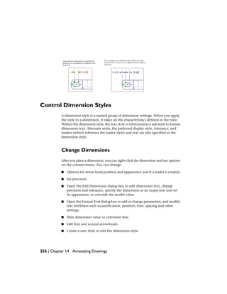 Control Dimension Styles
A dimension style is a named group of dimension settings. When you apply
the style to a dimension, it takes on the characteristics defined in the style.
Within the dimension style, the text style is referenced as a sub-style to format
dimension text. Alternate units, the preferred display style, tolerance, and
leaders (which reference the leader style) and text are also specified in the
dimension style.
Change Dimensions
After you place a dimension, you can right-click the dimension and use options
on the context menu. You can change:
■ Options for arrow head position and appearance and if a leader is created.
■ Set precision.
■ Open the Edit Dimension dialog box to edit dimension text, change
precision and tolerance, specify the dimension as an inspection and set
its appearance, or override the model value.
■ Open the Format Text dialog box to add or change parameters, and modify
text attributes such as justification, position, font, spacing and other
settings.
■ Hide dimension value or extension line.
■ Edit first and second arrowheads.
■ Create a new style or edit the dimension style.
256 | Chapter 14 Annotating Drawings
 