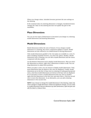 When you change values, Autodesk Inventor previews the new settings on
the drawing.
If the nominal value of a drawing dimension is changed, Autodesk Inventor
changes the value on the drawing but does not update the part or the
assemblies.
Place Dimensions
You can use two types of dimensions to document your design in a drawing:
model dimensions and drawing dimensions.
Model Dimensions
Model dimensions define the sizes of features. If you change a model
dimension in a drawing, the source component updates to match. Model
dimensions are also referred to as a bidirectional or driving dimensions.
Only model dimensions parallel to the view plane are available in a view. If,
when installing Autodesk Inventor, you select the option, Modify a Model
Dimension from a Drawing, you can edit a model dimension and the source
component will also update.
Use the Retrieve Dimension tool to display model dimensions. After you select
the dimension to retrieve, right click a dimension to delete or edit. You can
drag dimensions to adjust their positions.
When you place a view, you can choose to display model dimensions. Only
those dimensions that are planar to the view are displayed. Usually, model
dimensions are in the first, or base view in a drawing. In subsequent projected
views, only those model dimensions not shown in the base view are displayed.
If it is necessary to move a model dimension from one view to another,
right-click the dimension in the first view and select Move. Click the second
view to move the dimension. As an alternative, you can add a drawing
dimension to the second view.
NOTE If you choose to change the model dimensions in the drawing, make only
minor changes to single dimensions. If there are significant changes, or if you need
to modify dimensions that are referred to by other dimensions, open the part and
edit the sketch or feature there.
Control Dimension Styles | 257
 