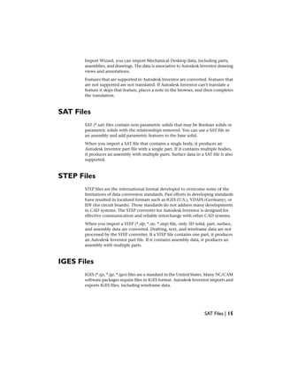 Import Wizard, you can import Mechanical Desktop data, including parts,
assemblies, and drawings. The data is associative to Autodesk Inventor drawing
views and annotations.
Features that are supported in Autodesk Inventor are converted. Features that
are not supported are not translated. If Autodesk Inventor can’t translate a
feature it skips that feature, places a note in the browser, and then completes
the translation.
SAT Files
SAT (*.sat) files contain non parametric solids that may be Boolean solids or
parametric solids with the relationships removed. You can use a SAT file in
an assembly and add parametric features to the base solid.
When you import a SAT file that contains a single body, it produces an
Autodesk Inventor part file with a single part. If it contains multiple bodies,
it produces an assembly with multiple parts. Surface data in a SAT file is also
supported.
STEP Files
STEP files are the international format developed to overcome some of the
limitations of data conversion standards. Past efforts in developing standards
have resulted in localized formats such as IGES (U.S.), VDAFS (Germany), or
IDF (for circuit boards). Those standards do not address many developments
in CAD systems. The STEP converter for Autodesk Inventor is designed for
effective communication and reliable interchange with other CAD systems.
When you import a STEP (*.stp, *.ste, *.step) file, only 3D solid, part, surface,
and assembly data are converted. Drafting, text, and wireframe data are not
processed by the STEP converter. If a STEP file contains one part, it produces
an Autodesk Inventor part file. If it contains assembly data, it produces an
assembly with multiple parts.
IGES Files
IGES (*.igs, *.ige, *.iges) files are a standard in the United States. Many NC/CAM
software packages require files in IGES format. Autodesk Inventor imports and
exports IGES files, including wireframe data.
SAT Files | 15
 