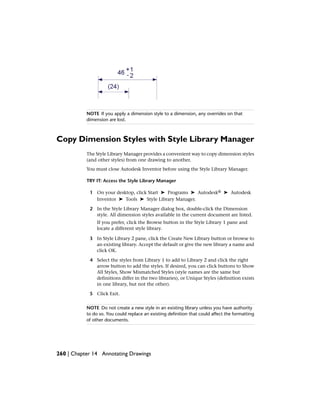 NOTE If you apply a dimension style to a dimension, any overrides on that
dimension are lost.
Copy Dimension Styles with Style Library Manager
The Style Library Manager provides a convenient way to copy dimension styles
(and other styles) from one drawing to another.
You must close Autodesk Inventor before using the Style Library Manager.
TRY IT: Access the Style Library Manager
1 On your desktop, click Start ➤ Programs ➤ Autodesk® ➤ Autodesk
Inventor ➤ Tools ➤ Style Library Manager.
2 In the Style Library Manager dialog box, double-click the Dimension
style. All dimension styles available in the current document are listed.
If you prefer, click the Browse button in the Style Library 1 pane and
locate a different style library.
3 In Style Library 2 pane, click the Create New Library button or browse to
an existing library. Accept the default or give the new library a name and
click OK.
4 Select the styles from Library 1 to add to Library 2 and click the right
arrow button to add the styles. If desired, you can click buttons to Show
All Styles, Show Mismatched Styles (style names are the same but
definitions differ in the two libraries), or Unique Styles (definition exists
in one library, but not the other).
5 Click Exit.
NOTE Do not create a new style in an existing library unless you have authority
to do so. You could replace an existing definition that could affect the formatting
of other documents.
260 | Chapter 14 Annotating Drawings
 