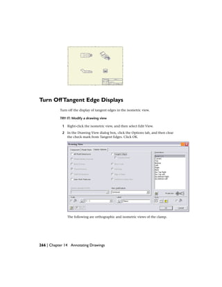 Turn OffTangent Edge Displays
Turn off the display of tangent edges in the isometric view.
TRY IT: Modify a drawing view
1 Right-click the isometric view, and then select Edit View.
2 In the Drawing View dialog box, click the Options tab, and then clear
the check mark from Tangent Edges. Click OK.
The following are orthographic and isometric views of the clamp.
266 | Chapter 14 Annotating Drawings
 