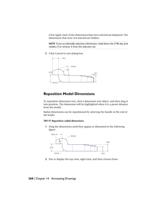 Click Apply. Each of the dimensions that were selected are displayed. The
dimensions that were not selected are hidden.
NOTE If you accidentally selected a dimension, hold down the CTRL key and
reselect it to remove it from the selection set.
5 Click Cancel to exit dialog box.
Reposition Model Dimensions
To reposition dimension text, click a dimension text object, and then drag it
into position. The dimension will be highlighted when it is a preset distance
from the model.
Radial dimensions can be repositioned by selecting the handle at the end of
the leader.
TRY IT: Reposition radial dimensions
1 Drag the dimensions until they appear as illustrated in the following
figure.
2 Pan to display the top view, right-click, and then choose Done.
268 | Chapter 14 Annotating Drawings
 