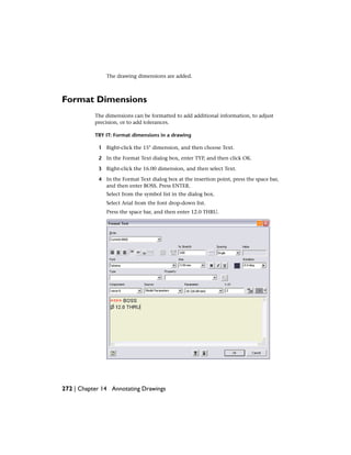 The drawing dimensions are added.
Format Dimensions
The dimensions can be formatted to add additional information, to adjust
precision, or to add tolerances.
TRY IT: Format dimensions in a drawing
1 Right-click the 15° dimension, and then choose Text.
2 In the Format Text dialog box, enter TYP, and then click OK.
3 Right-click the 16.00 dimension, and then select Text.
4 In the Format Text dialog box at the insertion point, press the space bar,
and then enter BOSS. Press ENTER.
Select from the symbol list in the dialog box.
Select Arial from the font drop-down list.
Press the space bar, and then enter 12.0 THRU.
272 | Chapter 14 Annotating Drawings
 