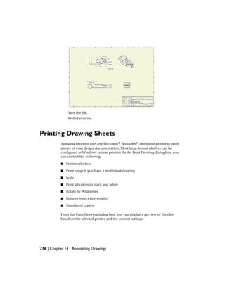 Save the file.
End of exercise.
Printing Drawing Sheets
Autodesk Inventor uses any Microsoft® Windows® configured printer to print
a copy of your design documentation. Most large-format plotters can be
configured as Windows system printers. In the Print Drawing dialog box, you
can control the following:
■ Printer selection
■ Print range if you have a multisheet drawing
■ Scale
■ Print all colors in black and white
■ Rotate by 90 degrees
■ Remove object line weights
■ Number of copies
From the Print Drawing dialog box, you can display a preview of the plot
based on the selected printer and the current settings.
276 | Chapter 14 Annotating Drawings
 