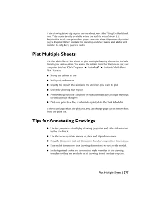 If the drawing is too big to print on one sheet, select the Tiling Enabled check
box. This option is only available when the scale is set to Model 1:1.
Registration marks are printed on page corners to allow alignment of printed
pages. Page identifiers contain the drawing and sheet name and a table cell
number to help keep pages in order.
Plot Multiple Sheets
Use the Multi-Sheet Plot wizard to plot multiple drawing sheets that include
drawings of various sizes. You access the wizard from the Start menu on your
computer task bar. Click Programs ➤ Autodesk® ➤ Autdesk Multi-Sheet
Plot. You can:
■ Set up the printer to use
■ Set layout preferences
■ Specify the project that contains the drawings you want to plot
■ Select the drawing files to plot
■ Preview the generated composite (which automatically arranges drawings
for efficient use of paper)
■ Plot now, print to a file, or schedule a plot job in the Task Scheduler.
If sheets are larger than the plot area, you can change page size or remove files
from the print list.
Tips for Annotating Drawings
■ Use text parameters to display drawing properties and other information
in the title block.
■ Use the cursor symbols as cues to place and align dimensions.
■ Drag the dimension text and dimension handles to reposition dimensions.
■ Edit model dimensions (not drawing dimensions) to update the model.
■ Include general tables and customized style overrides in the drawing
template so they are available in all drawings based on that template.
Plot Multiple Sheets | 277
 