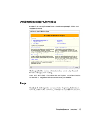 Autodesk Inventor Launchpad
Click File ➤ Getting Started to launch into learning and get started with
Autodesk Inventor.
The Setups Checklist provides information about how to setup Autodesk
Inventor before you start working.
Notes about Autodesk® Vault links to the Web page for Autodesk Vault with
an overview of the product and a demonstration you can view.
Help
Click Help ➤ Help topics for easy access to the Help topics, Skill Builders,
Tutorials, and Show Me animations, and for the Index and Search functions.
Autodesk Inventor Launchpad | 17
 