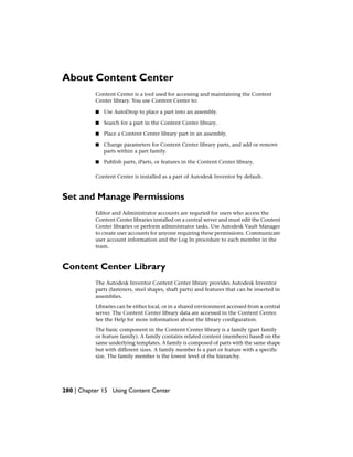 About Content Center
Content Center is a tool used for accessing and maintaining the Content
Center library. You use Content Center to:
■ Use AutoDrop to place a part into an assembly.
■ Search for a part in the Content Center library.
■ Place a Content Center library part in an assembly.
■ Change parameters for Content Center library parts, and add or remove
parts within a part family.
■ Publish parts, iParts, or features in the Content Center library.
Content Center is installed as a part of Autodesk Inventor by default.
Set and Manage Permissions
Editor and Administrator accounts are requried for users who access the
Content Center libraries installed on a central server and must edit the Content
Center libraries or perform administrator tasks. Use Autodesk Vault Manager
to create user accounts for anyone requiring these permissions. Communicate
user account information and the Log In procedure to each member in the
team.
Content Center Library
The Autodesk Inventor Content Center library provides Autodesk Inventor
parts (fasteners, steel shapes, shaft parts) and features that can be inserted in
assemblies.
Libraries can be either local, or in a shared environment accessed from a central
server. The Content Center library data are accessed in the Content Center.
See the Help for more information about the library configuration.
The basic component in the Content Center library is a family (part family
or feature family). A family contains related content (members) based on the
same underlying templates. A family is composed of parts with the same shape
but with different sizes. A family member is a part or feature with a specific
size. The family member is the lowest level of the hierarchy.
280 | Chapter 15 Using Content Center
 