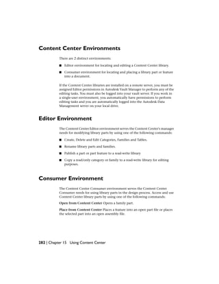 Content Center Environments
There are 2 distinct environments:
■ Editor environment for locating and editing a Content Center library.
■ Consumer environment for locating and placing a library part or feature
into a document.
If the Content Center libraries are installed on a remote server, you must be
assigned Editor permissions in Autodesk Vault Manager to perform any of the
editing tasks. You must also be logged into your vault server. If you work in
a single-user environment, you automatically have permissions to perform
editing tasks and you are automatically logged into the Autodesk Data
Management server on your local drive.
Editor Environment
The Content Center Editor environment serves the Content Center's manager
needs for modifying library parts by using one of the following commands:
■ Create, Delete and Edit Categories, Families and Tables.
■ Rename library parts and families.
■ Publish a part or part feature to a read-write library
■ Copy a read/only category or family to a read-write library for editing
purposes.
Consumer Environment
The Content Center Consumer environment serves the Content Center
Consumer needs for using library parts in the design process. Access and use
Content Center library parts by using one of the following commands:
Open from Content Center Opens a family part.
Place from Content Center Places a feature into an open part file or places
the selected part into an open assembly file.
282 | Chapter 15 Using Content Center
 