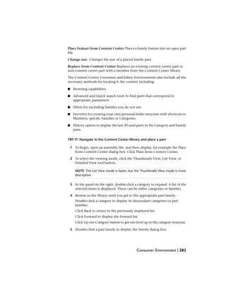 Place Feature from Content Center Places a family feature into an open part
file.
Change size Changes the size of a placed family part.
Replace from Content Center Replaces an existing content center part or
non content center part with a member from the Content Center library.
The Content Center Consumer and Editor Environments also include all the
necessary methods for locating h the content including:
■ Browsing capabilities.
■ Advanced and Quick search tools to find parts that correspond to
appropriate parameters.
■ Filters for excluding families you do not use.
■ Favorites for creating your own personal folder structure with shortcuts to
Members, specific Families or Categories.
■ History option to display the last 20 used parts in the Category and Family
pane.
TRY IT: Navigate in the Content Center library and place a part
1 To begin, open an assembly file, and then display, for example the Place
from Content Center dialog box: Click Place from Content Center.
2 To select the viewing mode, click the Thumbnails View, List View, or
Detailed View tool button.
NOTE The List View mode is faster, but the Thumbnails View mode is more
descriptive.
3 In the panel on the right, double-click a category to expand. A list of the
selected items is displayed. These can be either categories or families.
4 Browse in the library until you get to the appropriate part family.
Double-click a category to display its descendant categories or part
families.
Click Back to return to the previously displayed list.
Click Forward to display the forward list.
Click Up one Category button to get one level up in the category structure.
5 Double-click a part family to display the Family dialog box.
Consumer Environment | 283
 