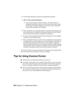 6 In the Family dialog box, perform the appropriate operation.
1 TRY IT: Create customized libraries
1 You can only modify read/write libraries. The libraries that are
installed by default are read-only, and the read-write status cannot
be changed. To modify a library you must first create a read-write
library using Autodesk Vault Manager.
2 After creating the new read/write library in Autodesk Vault Manager, the
new Library must to be added to the desired Autodesk Inventor Project
in the Content Center Library Configuration dialog box.
3 To access, in the Autodesk Inventor Projects dialog box, click Configure
Content Center Libraries button.
4 Next, in Autodesk Inventor, use the Copy to command to copy categories
or families from a read-only library to a read/write library, and then use
the Table Edit command to make edits. You can modify a read/write
Family and adjust the family to your company standards, modify existing
member values, add new columns, and define how the member will look
and which information will be in the part file when it's inserted.
The Content Center Consumer and Editor environments also include all the
necessary methods for locating the content, including:
Tips for Using Content Center
■ Define filters to exclude part families you do not use.
■ Use Search to find a part in the Content Center library. You can search for
parts with a specified string in the Part Number or Description property,
or you can specify conditions for part family or category parameters.
■ Use Content Center Favorites to store frequently used parts or part families.
You can create a folder structure in Favorites and order favorite items as
you need. You can create additional Favorites groups.
284 | Chapter 15 Using Content Center
 