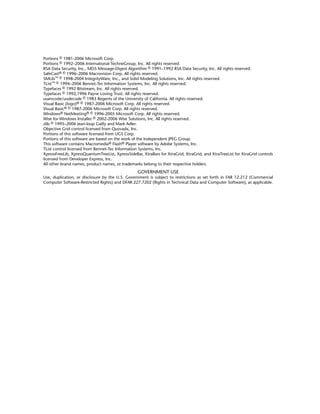 Portions © 1981-2006 Microsoft Corp.
Portions © 1992–2006 International TechneGroup, Inc. All rights reserved.
RSA Data Security, Inc., MD5 Message-Digest Algorithm © 1991–1992 RSA Data Security, Inc. All rights reserved.
SafeCast® © 1996–2006 Macrovision Corp. All rights reserved.
SMLib™ © 1998-2004 IntegrityWare, Inc., and Solid Modeling Solutions, Inc. All rights reserved.
TList™ © 1994–2006 Bennet-Tec Information Systems, Inc. All rights reserved.
Typefaces © 1992 Bitstream, Inc. All rights reserved.
Typefaces © 1992,1996 Payne Loving Trust. All rights reserved.
uuencode/uudecode © 1983 Regents of the University of California. All rights reserved.
Visual Basic (logo)® © 1987-2006 Microsoft Corp. All rights reserved.
Visual Basic® © 1987-2006 Microsoft Corp. All rights reserved.
Windows® NetMeeting® © 1996-2005 Microsoft Corp. All rights reserved.
Wise for Windows Installer © 2002-2006 Wise Solutions, Inc. All rights reserved.
zlib © 1995–2006 Jean-loup Gailly and Mark Adler.
Objective Grid control licensed from Quovadx, Inc.
Portions of this software licensed from UGS Corp.
Portions of this software are based on the work of the Independent JPEG Group.
This software contains Macromedia® Flash® Player software by Adobe Systems, Inc.
TList control licensed from Bennet-Tec Information Systems, Inc.
XpressFreeLib, XpressQuantumTreeList, XpressSideBar, XtraBars for XtraGrid, XtraGrid, and XtraTreeList for XtraGrid controls
licensed from Developer Express, Inc.
All other brand names, product names, or trademarks belong to their respective holders.
GOVERNMENT USE
Use, duplication, or disclosure by the U.S. Government is subject to restrictions as set forth in FAR 12.212 (Commercial
Computer Software-Restricted Rights) and DFAR 227.7202 (Rights in Technical Data and Computer Software), as applicable.
 