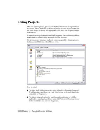 Editing Projects
After you create a project, you can use the Project Editor to change some of
its options, add or delete file locations, or change its name. If you need to edit
the active project or change which project is active, first close all open Autodesk
Inventor files.
In general, avoid creating multiple editable locations. File resolutions problems
greatly increase when you use a complicated file structure.
The active project is marked read-only once you open files. An exception is
that you can add libraries when files are open.
Keep in mind:
■ To add a single folder to a project path, right-click Libraries or Frequently
Used Subfolders, and then select Add Path. Browse to the individual folder
and add it to the project.
■ To add an editable location for each immediate subfolder of a folder,
right-click a search path, and then select Add Paths from Directory. Browse
to the root folder and add it to the project.
288 | Chapter 16 Autodesk Inventor Utilities
 