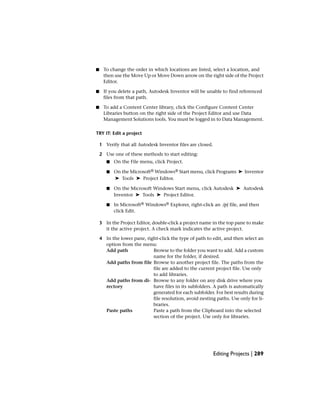 ■ To change the order in which locations are listed, select a location, and
then use the Move Up or Move Down arrow on the right side of the Project
Editor.
■ If you delete a path, Autodesk Inventor will be unable to find referenced
files from that path.
■ To add a Content Center library, click the Configure Content Center
Libraries button on the right side of the Project Editor and use Data
Management Solutions tools. You must be logged in to Data Management.
TRY IT: Edit a project
1 Verify that all Autodesk Inventor files are closed.
2 Use one of these methods to start editing:
■ On the File menu, click Project.
■ On the Microsoft® Windows® Start menu, click Programs ➤ Inventor
➤ Tools ➤ Project Editor.
■ On the Microsoft Windows Start menu, click Autodesk ➤ Autodesk
Inventor ➤ Tools ➤ Project Editor.
■ In Microsoft® Windows® Explorer, right-click an .ipj file, and then
click Edit.
3 In the Project Editor, double-click a project name in the top pane to make
it the active project. A check mark indicates the active project.
4 In the lower pane, right-click the type of path to edit, and then select an
option from the menu:
Browse to the folder you want to add. Add a custom
name for the folder, if desired.
Add path
Browse to another project file. The paths from the
file are added to the current project file. Use only
to add libraries.
Add paths from file
Browse to any folder on any disk drive where you
have files in its subfolders. A path is automatically
Add paths from di-
rectory
generated for each subfolder. For best results during
file resolution, avoid nesting paths. Use only for li-
braries.
Paste a path from the Clipboard into the selected
section of the project. Use only for libraries.
Paste paths
Editing Projects | 289
 
