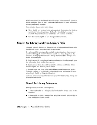 In the same session, if other files in the same project have unresolved references
to the same path, you can select the check box to search for other unresolved
references using the location.
To resolve the file correctly in the future:
■ Move the file to a location in the active project. If you move the file to a
subfolder of a location, you use the Resolve Link dialog box once to
establish the correct subfolder path to the new location of the file.
■ Save the referencing file to save the updated information.
Search for Library and Non Library Files
Autodesk Inventor searches for referenced files in library locations in the order
listed in the Project Editor and then the workspace.
If a referenced file is contained in multiple project locations, the reference
uses the relative path from the first one found, and stores the path in the
reference. If the project location is a library, the name of the library is also
stored in the reference.
If the referenced file is not found in a project location, the relative path from
the referencing file is used in the reference.
If the referenced file is also not located in the folder or a subfolder of the
referencing file, the absolute path is stored.
A message warns you if the file is not in a location specified in the project.
You must confirm its location each time you open the referencing file until
you relocate the file in the project location.
Autodesk Inventor uses a different search procedure for resolving library and
non library references.
Search for Library References
Library references use the following rules:
■ A reference to a file in a library location includes the library name in the
reference.
■ If a reference includes a library name, Autodesk Inventor searches only in
that library location for the file.
292 | Chapter 16 Autodesk Inventor Utilities
 