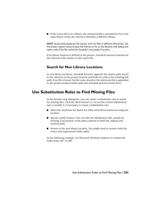 ■ If the source file is in a library, the referenced file is presumed to be in the
same library unless the reference identifies a different library.
NOTE Avoid using duplicate file names, even for files in different directories. Set
the project option Using Unique File Names to Yes so the Resolve Link dialog box
opens only if the file cannot be located in any project location.
If no library location is defined in the project, Autodesk Inventor searches for
the referenced file relative to the source file.
Search for Non Library Locations
In non library locations, Autodesk Inventor appends the relative path stored
in the reference to the project location and looks for a file at the resulting full
path. If no file is found, the file name stored in the referenced file is appended
to the project location folder path and Autodesk Inventor looks there.
Use Substitution Rules to Find Missing Files
In the Resolve Link dialog box, you can create a substitution rule to search
for missing files. Click the More button (>>) to see the current substitution
rule or modify it, if necessary, to create a substitution rule:
■ Select the check box for Search for other unresolved references using this
location.
■ Specify a path location. You can edit the substitution rule, usually by
deleting a tail portion of the path common to both the original and
resolved path.
■ Browse to the new library location. You might need to remove both the
source and replacement folder paths.
In the following example, use Microsoft Windows Explorer to rename the
folder from ABC to DEF.
Use Substitution Rules to Find Missing Files | 293
 