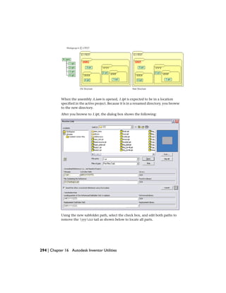 When the assembly A.iam is opened, 1.ipt is expected to be in a location
specified in the active project. Because it is in a renamed directory, you browse
to the new directory.
After you browse to 1.ipt, the dialog box shows the following:
Using the new subfolder path, select the check box, and edit both paths to
remove the yyyzzz tail as shown below to locate all parts.
294 | Chapter 16 Autodesk Inventor Utilities
 