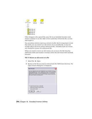 Other designers who opened the same file in an Autodesk Inventor work
session continue to use the older version until they refresh the file, or close
and reopen it.
You can always retrieve a previous version of a file. But it is important to note
that while you can retrieve an old version of an assembly file, it may not
include edits to all of its various referenced files. Autodesk Vault can restore
any checked-in version of a referenced file.
When you need to restore an old version, do not move the file from the
OldVersions folder and rename it. Instead, restore the old version with Autodesk
Inventor.
TRY IT: Restore an old version of a file:
1 Select File ➤ Open.
2 Browse to the file you want to restore from the OldVersions directory. The
Open Version dialog box is displayed.
296 | Chapter 16 Autodesk Inventor Utilities
 