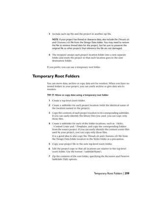 3 Include each zip file and the project in another zip file.
NOTE If your project has thread or clearance data, also include the Threads.xls
and Clearance.xls file from the Design Data folder. You may need to restore
the file to retrieve thread data for the project, but be sure to preserve the
original file so other projects that reference the file are not damaged.
4 The recipient unzips each project location folder into a new separate
folder and resets the project so that each location goes to the new
destination folder.
If you prefer, you can use a temporary root folder.
Temporary Root Folders
You can move data, archive or copy data sets for vendors. When you have no
nested folders in your project, you can easily archive or give data sets to
vendors.
TRY IT: Move or copy data using a temporary root folder
1 Create a top-level (root) folder.
2 Create a subfolder for each project location (with the identical name of
the location named in the project).
3 Copy the contents of each project location to its corresponding subfolder.
If you can easily identify the library files you used, you can copy only
those files.
4 Create a subfolder for each of the folder locations, such as .Styles,
.Content Center and .Templates, and copy the corresponding folders
from the source project. If you can easily identify the content center files
used by your project, you can copy only those files.
It is a good idea to also copy the Threads.xls and Clearance.xls file from
the Design Data folder location to the Styles folder as a precaution.
5 Copy your project file to the new top-level (root) folder.
6 Edit the project copy so that all locations are relative to the top-level
(root) folder. Use the format .subfolderName.
7 Zip the contents of the root folder, specifying the Recursive and Preserve
Subfolder Path options.
Temporary Root Folders | 299
 