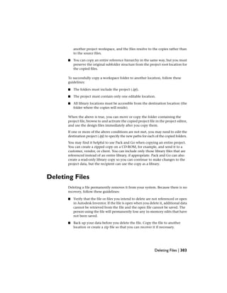 another project workspace, and the files resolve to the copies rather than
to the source files.
■ You can copy an entire reference hierarchy in the same way, but you must
preserve the original subfolder structure from the project root location for
the copied files.
To successfully copy a workspace folder to another location, follow these
guidelines:
■ The folders must include the project (.ipj).
■ The project must contain only one editable location.
■ All library locations must be accessible from the destination location (the
folder where the copies will reside).
When the above is true, you can move or copy the folder containing the
project file, browse to and activate the copied project file in the project editor,
and use the design files immediately after you copy them.
If one or more of the above conditions are not met, you may need to edit the
destination project (.ipj) to specify the new paths for each of the copied folders.
You may find it helpful to use Pack and Go when copying an entire project.
You can create a zipped copy on a CD-ROM, for example, and send it to a
customer, vendor, or client. You can include only those library files that are
referenced instead of an entire library, if appropriate. Pack and Go can also
create a read-only library copy so you can continue to make changes to the
project data, but the recipient can use the copy as a library.
Deleting Files
Deleting a file permanently removes it from your system. Because there is no
recovery, follow these guidelines:
■ Verify that the file or files you intend to delete are not referenced or open
in Autodesk Inventor. If the file is open when you delete it, additional data
cannot be retrieved from the file and the open file cannot be saved. The
person using the file will permanently lose any in-memory edits that have
not been saved.
■ Back up your data before you delete the file. Copy the file to another
location or create a zip file so that you can recover it if necessary.
Deleting Files | 303
 