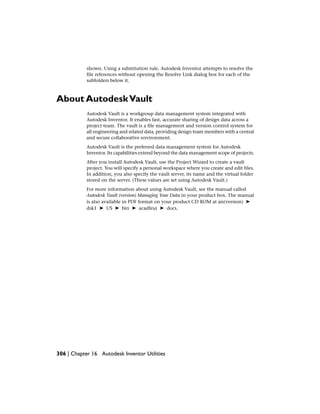 shown. Using a substitution rule, Autodesk Inventor attempts to resolve the
file references without opening the Resolve Link dialog box for each of the
subfolders below it.
About AutodeskVault
Autodesk Vault is a workgroup data management system integrated with
Autodesk Inventor. It enables fast, accurate sharing of design data across a
project team. The vault is a file management and version control system for
all engineering and related data, providing design team members with a central
and secure collaborative environment.
Autodesk Vault is the preferred data management system for Autodesk
Inventor. Its capabilities extend beyond the data management scope of projects.
After you install Autodesk Vault, use the Project Wizard to create a vault
project. You will specify a personal workspace where you create and edit files.
In addition, you also specify the vault server, its name and the virtual folder
stored on the server. (These values are set using Autodesk Vault.)
For more information about using Autodesk Vault, see the manual called
Autodesk Vault (version) Managing Your Data in your product box. The manual
is also available in PDF format on your product CD ROM at ais(version) ➤
dsk1 ➤ US ➤ bin ➤ acadfeui ➤ docs.
306 | Chapter 16 Autodesk Inventor Utilities
 