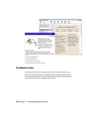 Feedback Links
Two links provide direct communication to the DSS development team.
Click the Comments Link on a Help topic page to address specific topics,
provide general feedback about the DSS, and submit input about what you
want and need from the Autodesk Inventor DSS.
20 | Chapter 1 Introducing Autodesk Inventor
 