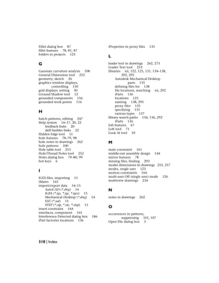 Fillet dialog box 87
fillet features 78, 81, 87
folders in projects 123
G
Gaussian curvature analysis 108
General Dimension tool 252
geometry, sketch 26
graphics window displays,
controlling 150
grid displays, setting 30
Ground Shadow tool 12
grounded components 156
grounded work points 116
H
hatch patterns, editing 247
Help system 16–17, 20, 22
feedback links 20
skill builder links 22
Hidden Edge tool 11
hole features 78–79, 98
hole notes in drawings 262
hole patterns 100
Hole table tool 253
Hole/Thread Notes tool 252
Holes dialog box 79–80, 99
hot keys 6
I
IGES files, importing 15
iMates 165
import/export data 14–15
AutoCAD (*.dwg) 14
IGES (*.igs, *.ige, *.iges) 15
Mechanical Desktop (*.dwg) 14
SAT (*.sat) 15
STEP (*.stp, *.ste, *.step) 15
insert constraint 164
interfaces, component 165
Interference Detected dialog box 186
iPart factories locations 136
iProperties in proxy files 135
L
leader text in drawings 262, 273
Leader Text tool 253
libraries xii, 122, 125, 131, 134–138,
292, 295
Autodesk Mechanical Desktop
parts 135
defining files for 138
file locations, searching xii, 292
iParts 136
locations 125
naming 138, 295
proxy files 135
specifying 131
various types 137
library search paths 134, 136, 292
iParts 136
loft features 67
Loft tool 71
Look At tool 10
M
mate constraint 161
middle-out assembly design 144
mirror features 78
missing files, finding 293
model dimensions in drawings 255, 257
modes, single user 123
motion constraints 164
multi-user Off (single user) mode 126
multiview drawings 234
N
notes in drawings 262
O
occurrences in patterns,
suppressing 101, 107
Open File dialog box 3
310 | Index
 