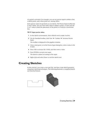 of a point is activated. For example, you can use precise input to define a line,
a sketch point, and a three point arc, among others.
Enter precise values for geometry as you sketch. The Precise Input toolbar has
X and Y fields. You can enter both values to define a point, or enter just the
X or Y value to limit the placement of the point to a vertical or horizontal
line.
TRY IT: Input precise values
1 In the sketch environment, click a Sketch tool to make it active.
2 On the Standard toolbar, click View ➤ Toolbar ➤ Inventor Precise
Input.
The toolbar is displayed in the graphics window.
3 Click a start point, or in the Precise Input dialog box, enter a value in the
X field.
4 Press TAB to activate the Y field, and then enter a value.
5 Press ENTER to accept your input.
The sketch is drawn according to the input.
6 Right-click and select Done to end the sketch tool.
Creating Sketches
In this exercise, you create a new part file, and then create sketch geometry
using basic sketching techniques. The following illustrates a completed sketch
and sketched feature.
Creating Sketches | 29
 