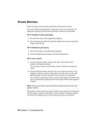 Create Sketches
When you open a new part file, the Sketch environment is active.
The current grid setting provides a visual clue to the size of sketches. Use
Application Options and Document Settings to define the grid display.
TRY IT: Modify the sketch grid display
1 On the Tools menu, click Application Options.
2 On the Sketch tab, define the grid line display. You can also select the
Snap to Grid setting.
TRY IT: Modify the grid spacing
1 On the Tools menu, click Document Settings.
2 Select the Sketch tab and make the desired adjustments.
TRY IT: Start a sketch
1 On the Standard toolbar, click File ➤ New. On the Metric tab,
double-click Standard(mm).ipt.
The new part is listed in the browser, and the sketch environment is
active.
2 On the 2D Sketch Panel, click the Line tool. Click the left side of the
graphics window to specify a first point, move the cursor to the right
approximately 100 units, and then click to specify a second point.
As you sketch, the position of the current point, length, and angle of the
line are dynamically displayed in the lower right border of the graphics
window.
NOTE Use the zoom tool to zoom out if a line of 100 units does not fit in the
graphics window.
The position of the current line point is relative to the sketch 0,0 coordinates.
The line angle is relative to the sketch X axis. Symbols to indicate implied
constraints are displayed next to the current line point as you sketch.
30 | Chapter 2 Creating Sketches
 