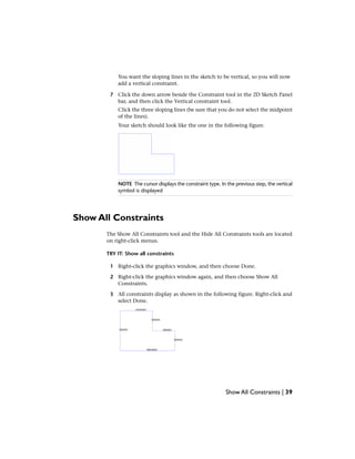 You want the sloping lines in the sketch to be vertical, so you will now
add a vertical constraint.
7 Click the down arrow beside the Constraint tool in the 2D Sketch Panel
bar, and then click the Vertical constraint tool.
Click the three sloping lines (be sure that you do not select the midpoint
of the lines).
Your sketch should look like the one in the following figure.
NOTE The cursor displays the constraint type. In the previous step, the vertical
symbol is displayed
Show All Constraints
The Show All Constraints tool and the Hide All Constraints tools are located
on right-click menus.
TRY IT: Show all constraints
1 Right-click the graphics window, and then choose Done.
2 Right-click the graphics window again, and then choose Show All
Constraints.
3 All constraints display as shown in the following figure. Right-click and
select Done.
Show All Constraints | 39
 