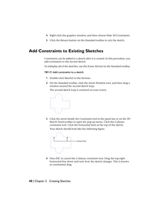4 Right-click the graphics window, and then choose Hide All Constraints.
5 Click the Return button on the Standard toolbar to exit the sketch.
Add Constraints to Existing Sketches
Constraints can be added to a sketch after it is created. In this procedure, you
add constraints to the second sketch.
To redisplay all of the sketches, use the Zoom All tool on the Standard toolbar.
TRY IT: Add constraints to a sketch
1 Double-click Sketch2 in the browser.
2 On the Standard toolbar, click the Zoom Window tool, and then drag a
window around the second sketch loop.
The second sketch loop is centered on your screen.
3 Click the arrow beside the Constraint tool in the panel bar or on the 2D
Sketch Panel toolbar to open the pop-up menu. Click the Colinear
constraint tool. Click the horizontal lines at the top of the sketch.
Your sketch should look like the following figure.
4 Press ESC to cancel the Colinear constraint tool. Drag the top-right
horizontal line down and note how the sketch changes. This is known
as constrained drag.
40 | Chapter 2 Creating Sketches
 