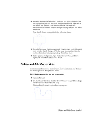 5 Click the down arrow beside the Constraint tool again, and then click
the Equal constraint tool. Click the horizontal line at the lower left of
the sketch and then click the horizontal line at the upper left.
Make the two horizontal lines on the right side equal to the line at the
lower left.
Your sketch should look similar to the following figure.
6 Press ESC to cancel the Constraint tool. Drag the right vertical line and
note how the sketch changes. With the equal constraint applied, the
sketch retains its symmetry as you drag the vertical lines.
7 In the graphics background, right-click and select Done, and then
right-click Finish Sketch to exit the sketch.
Delete and Add Constraints
Constraints can be removed from sketches. Show constraints, and then use
the Delete option on the right-click menu.
TRY IT: Delete a constraint and add a constraints
1 Activate Sketch3.
2 On the Standard toolbar, click the Zoom Window tool, and then drag a
window around the third sketch loop.
The third sketch loop is centered on your screen.
Delete and Add Constraints | 41
 
